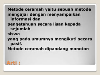 Metode ceramah yaitu sebuah metode
mengajar dengan menyampaikan
 informasi dan
pengetahuan secara lisan kepada
 sejumlah
siswa
yang pada umumnya mengikuti secara
 pasif.
Metode ceramah dipandang monoton


Arti :
 