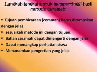 Langkah-langkahuntuk mempertinggi hasil
            metode ceramah:

 Tujuan pembicaraan (ceramah) harus dirumuskan
dengan jelas.
 sesuaikah metode ini dengan tujuan.
 Bahan ceramah dapat dimengerti dengan jelas
 Dapat menangkap perhatian siswa
 Menanamkan pengertian yang jelas.
 