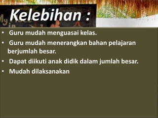 Kelebihan :
• Guru mudah menguasai kelas.
• Guru mudah menerangkan bahan pelajaran
  berjumlah besar.
• Dapat diikuti anak didik dalam jumlah besar.
• Mudah dilaksanakan
 