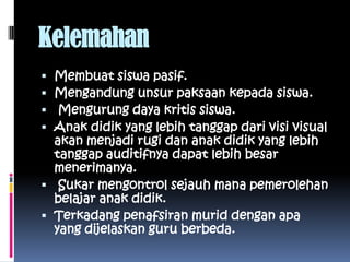 Kelemahan
 Membuat siswa pasif.
 Mengandung unsur paksaan kepada siswa.
  Mengurung daya kritis siswa.
 Anak didik yang lebih tanggap dari visi visual
  akan menjadi rugi dan anak didik yang lebih
  tanggap auditifnya dapat lebih besar
  menerimanya.
 Sukar mengontrol sejauh mana pemerolehan
  belajar anak didik.
 Terkadang penafsiran murid dengan apa
  yang dijelaskan guru berbeda.
 