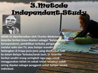 3.Metode
        Independent Study


Istilah ini diperkenalkan oleh Charles Wedemeyer. Di
Amerika Serikat biasa disebut sebagai “belajar melalui
korespondensi, pendidikan terbuka, pengajaran
melalui radio dan TV, atau belajar mandiri.”
Sedangkan di Eropa jenis-jenis yang disebutkan tadi
ke dalam Belajar Terbuka/Jarak Jauh. Di Amerika
Serikat sendiri orang seringkali ragu-ragu untuk
menggunakan istilah ini sebab istilah tersebut sudah
sering dipakai sebagai pengganti istilah belajar secara
individual.
 