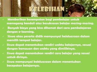     Memberikan kesempatan bagi pembelajar untuk
    memegang kendali atas kesuksesan belajar masing-masing.
    Banyak biaya yang bisa dihemat dari cara pembelajaran
    dengan e-learning.
    Siswa atau peserta didik mempunyai keleluasaan dalam
    memilih tempat belajar.
   Siswa dapat menentukan sendiri waktu belajarnya, sesuai
    dengan kemauan dan waktu yang dimilikinya.
   Siswa dapat menentukan sendiri cara belajar yang sesuai
    untuk dirinya.
   Siswa mempunyai keleluasaan dalam menentukan
    kecepatan belajarnya.
 