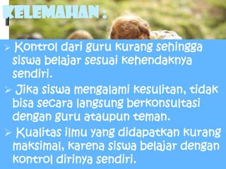 Kelemahan :
 Kontrol dari guru kurang sehingga
 siswa belajar sesuai kehendaknya
 sendiri.
 Jika siswa mengalami kesulitan, tidak
 bisa secara langsung berkonsultasi
 dengan guru ataupun teman.
 Kualitas ilmu yang didapatkan kurang
 maksimal, karena siswa belajar dengan
 kontrol dirinya sendiri.
 