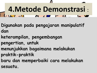 4.Metode Demonstrasi :
Digunakan pada pengajaran manipulatif
dan
keterampilan, pengembangan
pengertian, untuk
menunjukkan bagaimana melakukan
praktik-praktik
baru dan memperbaiki cara melakukan
sesuatu.
 
