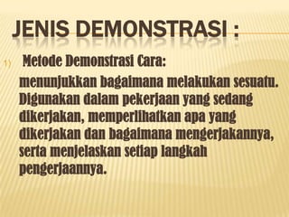 JENIS DEMONSTRASI :
1)    Metode Demonstrasi Cara:
     menunjukkan bagaimana melakukan sesuatu.
     Digunakan dalam pekerjaan yang sedang
     dikerjakan, memperlihatkan apa yang
     dikerjakan dan bagaimana mengerjakannya,
     serta menjelaskan setiap langkah
     pengerjaannya.
 