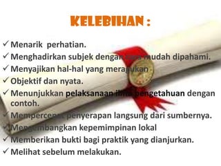 Kelebihan :
 Menarik perhatian.
 Menghadirkan subjek dengan cara mudah dipahami.
 Menyajikan hal-hal yang meragukan
 Objektif dan nyata.
 Menunjukkan pelaksanaan ilmu pengetahuan dengan
  contoh.
 Mempercepat penyerapan langsung dari sumbernya.
 Mengembangkan kepemimpinan lokal
 Memberikan bukti bagi praktik yang dianjurkan.
 Melihat sebelum melakukan.
 
