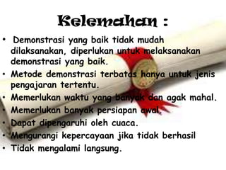 Kelemahan :
• Demonstrasi yang baik tidak mudah
    dilaksanakan, diperlukan untuk melaksanakan
    demonstrasi yang baik.
•   Metode demonstrasi terbatas hanya untuk jenis
    pengajaran tertentu.
•   Memerlukan waktu yang banyak dan agak mahal.
•   Memerlukan banyak persiapan awal.
•   Dapat dipengaruhi oleh cuaca.
•   Mengurangi kepercayaan jika tidak berhasil
•   Tidak mengalami langsung.
 