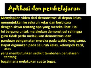 Aplikasi dan pembelajaran :
Menyiapkan video dari demonstrasi di depan kelas,
menunjukkan ke seluruh kelas dan berbicara
dengan siswa tentang apa yang mereka lihat. Hal
ini berguna untuk melakukan demonstrasi sehingga
guru tidak perlu melakukan demonstrasi dan
panduan pengamatan mereka pada waktu yang sama.
Dapat digunakan pada seluruh kelas, kelompok kecil,
  atau
yang membutuhkan sedikit tambahan penjelasan
  tentang
bagaimana melakukan suatu tugas.
 