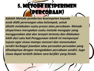 5. Metode Eksperimen
             (Percobaan)
Adalah Metode pemberian kesempatan kepada
anak didik perorangan atau kelompok, untuk
dilatih melakukan suatu proses atau percobaan. Metode
eksperimen merupakan suatu metode mengajar yang
menggunakan alat dan tempat tertentu dan dilakukan
lebih dari satu kali.Penggunaan teknik ini mempunyai
tujuan agar siswa mampu mencari dan menemukan
sendiri berbagai jawaban atau persoalan-persoalan yang
dihadapinya dengan mengadakan percobaan sendiri. Juga
siswa dapat terlatih dalam cara berfikir yang ilmiah.
 