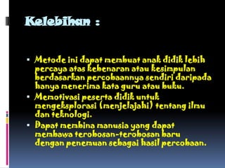 Kelebihan :

 Metode ini dapat membuat anak didik lebih
  percaya atas kebenaran atau kesimpulan
  berdasarkan percobaannya sendiri daripada
  hanya menerima kata guru atau buku.
 Memotivasi peserta didik untuk
  mengeksplorasi (menjelajahi) tentang ilmu
  dan teknologi.
 Dapat membina manusia yang dapat
  membawa terobosan-terobosan baru
  dengan penemuan sebagai hasil percobaan.
 