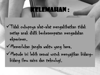 Kelemahan :

Tidak cukupnya alat-alat mengakibatkan tidak
 setiap anak didik berkesempatan mengadakan
 ekperimen.
Memerlukan jangka waktu yang lama.
Metode ini lebih sesuai untuk menyajikan bidang-
 bidang ilmu sains dan teknologi.
 