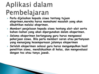    Perlu dijelaskan kepada siswa tentang tujuan
    eksprimen,mereka harus memahami masalah yang akan
    dibuktikan melalui eksprimen.
   Memberi penjelasan kepada siswa tentang alat-alat serta
    bahan-bahan yang akan dipergunakan dalam eksperimen.
   Selama eksperimen berlangsung guru harus mengawasi
    pekerjaan siswa. Bila perlu memberi saran atau pertanyaan
    yang menunjang kesempurnaan jalannya eksperimen
   Setelah eksperimen selesai guru harus mengumpulkan hasil
    penelitian siswa, mendiskusikan di kelas, dan mengevaluasi
    dengan tes atau tanya jawab.
 