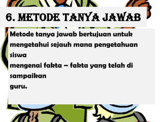 6. Metode Tanya Jawab
Metode tanya jawab bertujuan untuk
mengetahui sejauh mana pengetahuan
siswa
mengenai fakta – fakta yang telah di
sampaikan
guru.
 