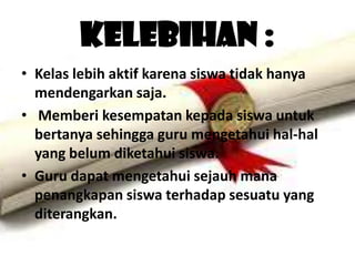 Kelebihan :
• Kelas lebih aktif karena siswa tidak hanya
  mendengarkan saja.
• Memberi kesempatan kepada siswa untuk
  bertanya sehingga guru mengetahui hal-hal
  yang belum diketahui siswa.
• Guru dapat mengetahui sejauh mana
  penangkapan siswa terhadap sesuatu yang
  diterangkan.
 