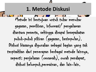 1. Metode Diskusi
      Metode ini bertujuan untuk tukar menukar
      gagasan, pemikiran, informasi/ pengalaman
    diantara peserta, sehingga dicapai kesepakatan
     pokok-pokok pikiran (gagasan, kesimpulan).
 Diskusi biasanya digunakan sebagai bagian yang tak
terpisahkan dari penerapan berbagai metode lainnya,
  seperti: penjelasan (ceramah), curah pendapat,
      diskusi kelompok,permainan, dan lain-lain.
 