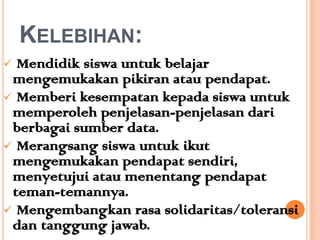 KELEBIHAN:
 Mendidik siswa untuk belajar
 mengemukakan pikiran atau pendapat.
 Memberi kesempatan kepada siswa untuk
 memperoleh penjelasan-penjelasan dari
 berbagai sumber data.
 Merangsang siswa untuk ikut
 mengemukakan pendapat sendiri,
 menyetujui atau menentang pendapat
 teman-temannya.
 Mengembangkan rasa solidaritas/toleransi
 dan tanggung jawab.
 