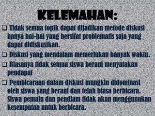 Kelemahan:
 Tidak semua topik dapat dijadikan metode diskusi
 hanya hal-hal yang bersifat problematis saja yang
 dapat didiskusikan.
 Diskusi yang mendalam memerlukan banyak waktu.
 Biasanya tidak semua siswa berani menyatakan
 pendapat
 Pembicaraan dalam diskusi mungkin didominasi
 oleh siswa yang berani dan telah biasa berbicara.
 Siswa pemalu dan pendiam tidak akan menggunakan
 kesempatan untuk berbicara.
 