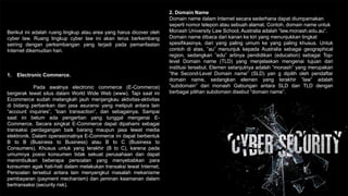 Berikut ini adalah ruang lingkup atau area yang harus dicover oleh
cyber law. Ruang lingkup cyber law ini akan terus berkembang
seiring dengan perkembangan yang terjadi pada pemanfaatan
Internet dikemudian hari.
1. Electronic Commerce.
Pada awalnya electronic commerce (E-Commerce)
bergerak lewat situs dalam World Wide Web (www). Tapi saat ini
Ecommerce sudah melangkah jauh menjangkau aktivitas-aktivitas
di bidang perbankan dan jasa asuransi yang meliputi antara lain
”account inquiries”, ”loan transaction”, dan sebagainya. Sampai
saat ini belum ada pengertian yang tunggal mengenai E-
Commerce. Secara singkat E-Commerce dapat dipahami sebagai
transaksi perdagangan baik barang maupun jasa lewat media
elektronik. Dalam operasionalnya E-Commerce ini dapat berbentuk
B to B (Business to Business) atau B to C (Business to
Consumers). Khusus untuk yang terakhir (B to C), karena pada
umumnya posisi konsumen tidak sekuat perusahaan dan dapat
menimbulkan beberapa persoalan yang menyebabkan para
konsumen agak hati-hati dalam melakukan transaksi lewat Internet,
Persoalan tersebut antara lain menyangkut masalah mekanisme
pembayaran (payment mechanism) dan jaminan keamanan dalam
bertransaksi (security risk).
2. Domain Name
Domain name dalam Internet secara sederhana dapat diumpamakan
seperti nomor telepon atau sebuah alamat. Contoh, domain name untuk
Monash University Law School, Australia adalah ”law.monash.edu.au”.
Domain name dibaca dari kanan ke kiri yang menunjukkan tingkat
spesifikasinya, dari yang paling umum ke yang paling khusus. Untuk
contoh di atas, ”au” menunjuk kepada Australia sebagai geographical
region, sedangkan ”edu” artinya pendidikan (education) sebagai Top-
level Domain name (TLD) yang menjelaskan mengenai tujuan dari
institusi tersebut. Elemen seIanjutnya adalah ”monash” yang merupakan
”the Second-Level Domain name” (SLD) yan g dipilih oleh pendaftar
domain name, sedangkan elemen yang terakhir ”law” adalah
”subdomain” dari monash Gabungan antara SLD dan TLD dengan
berbagai pilihan subdomain disebut ”domain name”.
 