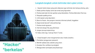 *Hacker*
*berkelas*
Langkah-langkah untuk terhindar dari cyber crime
 Sepuluh teknik dasar yang perlu dilakukan agar terhindar dari bahaya phising, yaitu :
1. Selalu periksa display name dan email yang digunakan
2. Periksa baik-baik link dan gambar yang ditampilkan. Periksa Alternative Text-nya.
3. Waspada spelling errors
4. Lihat sapaan yang digunakan
5. Baca Isi Pesan. Jika pengirim meminta informasi pribadi, tinggalkan
6. Dapat email darurat? coba periksa lagi.
7. Periksa email signature
8. Hati-hati dengan file yang dikirimkan
9. Jangan percaya sepenuhnya
10. Kalau anda ragu, hubungi Team IT anda.
 Empat langkah untuk mengamankan akun media sosialmu:
1. Perhatikan penggunaan password
2. Memilih aplikasi atau website yang aman
3. Gunakan fitur verifikasi dua langkah
4. Menggunakan perangkat yang terpercaya
 