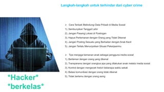 *Hacker*
*berkelas*
Langkah-langkah untuk terhindar dari cyber crime
 Cara Terbaik Melindungi Data Pribadi di Media Sosial:
1). Sembunyikan Tanggal Lahir
2). Jangan Pasang Lokasi di Postingan
3). Hapus Pertemanan dengan Orang yang Tidak Dikenal
4). Jangan Posting Sesuatu yang Berkaitan dengan Anak Kecil
5). Jangan Terlalu Menunjukkan Situasi Pekerjaanmu
 Tips menjaga kemanan anak sebagai pengguna media sosial
1). Berteman dengan orang yang dikenal
2). Transparansi dengan orangtua apa yang dilakukan anak melalui media sosial
3). Kontrol dengan mengecek histori beberapa waktu sekali
4). Batasi komunikasi dengan orang tidak dikenal
5). Tidak bertemu dengan orang asing
 