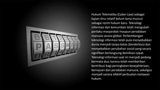 Hukum Telematika (Cyber Law) sebagai
kajian ilmu relatif belum lama muncul
sebagai rezim hukum baru. Teknologi
informasi dan komunikasi telah mengubah
perilaku masyarakat maupun peradaban
manusia secara global. Perkembangan
teknologi informasi telah pula menyebabkan
dunia menjadi tanpa batas (borderless) dan
menyebabkan perubahan sosial yang secara
signifikan berlangsung demikian cepat.
Teknologi informasi saat ini menjadi pedang
bermata dua, karena telah memberikan
kontribusi bagi peningkatan kesejahteraan,
kemajuan dan peradaban manusia, sekaligus
menjadi sarana efektif perbuatan melawan
hukum.
 