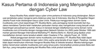 Kasus Pertama di Indonesia yang Menyangkut
dengan Cyber Law
Kasus Mustika Ratu adalah kasus cyber crime pertama di Indonesia yang disidangkan. Belum
usai perdebatan pakar mengenai perlu-tidaknya cyber law di Indonesia, tiba-tiba di Pengadilan Negeri
Jakarta Pusat mulai disidangkan kasus cyber crime. Pelakunya menggunakan domain name
mustikaratu.com untuk kepentingan PT. Mustika Berto, yaitu pemegang merek kosmetik Sari Ayu.
Jaksa mendakwa Tjandra telah melakukan perbuatan menipu atau mengelirukan orang banyak untuk
kepentingan perusahaannya sendiri. Kasus ini berawal dengan didaftarkannya nama domain name
mustikaratu.com di Amerika dengan menggunakan Network Solution Inc (NSI) pada Oktober 1999 oleh
mantan general Manager International Marketing PT. Martina Berto ini. Alamat yang dipakai untuk
mendaftarkan domain name tersebut adalah Jalan Cisadane 3 Pav. Jakarta Pusat, JA. 10330.
Akibat penggunaan domain name mustikaratu.com tersebut, PT. Mustika Ratu tidak dapat
melakukan sebagian transaksi dengan calon mitra usaha yang berada di luar negeri. Pasalnya, mereka
tidak dapat menemukan informasi mengenai Mustika Ratu di website tersebut. Mereka kebingungan
ketika menemukan website mustikaratu.com yang isinya justru menampilkan produk-produk Belia dari
Sari Ayu, yang merupakan pesaing dari Mustika Ratu untuk produk kosmetik.
 