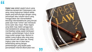 Cyber Law adalah aspek hukum yang
istilahnya berasal dari Cyberspace Law,
yang ruang lingkupnya meliputi setiap
aspek yang berhubungan dengan orang
perorangan atau subyek hukum yang
menggunakan dan memanfaatkan
teknologi internet/elektronik yang dimulai
pada saat mulai "online" dan memasuki
dunia cyber atau maya. Pada negara
yang telah maju dalam penggunaan
internet/elektronik sebagai alat untuk
memfasilitasi setiap aspek kehidupan
mereka, perkembangan hukum dunia
maya sudah sangat maju. Berikut ini
adalah ruang lingkup atau area yang
harus dicover oleh cyber law. Ruang
lingkup cyber law ini akan terus
berkembang seiring dengan
perkembangan yang terjadi pada
pemanfaatan Internet dikemudian hari.
 