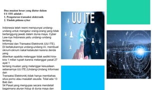 Indonesia telah resmi mempunyai undang-
undang untuk mengatur orang-orang yang tidak
bertanggung jawab dalam dunia maya. Cyber
Law-nya Indonesia yaitu undang–undang
tentang
Informasi dan Transaksi Elektronik (UU ITE).
Di berlakukannya undang-undang ini, membuat
oknum-oknum nakal ketakutan karena denda
yang
diberikan apabila melanggar tidak sedikit kira-
kira 1 miliar rupiah karena melanggar pasal 27
ayat 1
tentang muatan yang melanggar kesusilaan.
sebenarnya UU ITE (Undang-Undang Informasi
dan
Transaksi Elektronik) tidak hanya membahas
situs porno atau masalah asusila. Total ada 13
Bab dan
54 Pasal yang mengupas secara mendetail
bagaimana aturan hidup di dunia maya dan
Dua muatan besar yang diatur dalam
UU ITE adalah :
1. Pengaturan transaksi elektronik
2. Tindak pidana cyber
 
