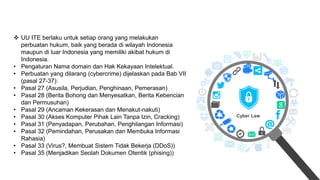 Cyber Law
 UU ITE berlaku untuk setiap orang yang melakukan
perbuatan hukum, baik yang berada di wilayah Indonesia
maupun di luar Indonesia yang memiliki akibat hukum di
Indonesia.
• Pengaturan Nama domain dan Hak Kekayaan Intelektual.
• Perbuatan yang dilarang (cybercrime) dijelaskan pada Bab VII
(pasal 27-37):
• Pasal 27 (Asusila, Perjudian, Penghinaan, Pemerasan)
• Pasal 28 (Berita Bohong dan Menyesatkan, Berita Kebencian
dan Permusuhan)
• Pasal 29 (Ancaman Kekerasan dan Menakut-nakuti)
• Pasal 30 (Akses Komputer Pihak Lain Tanpa Izin, Cracking)
• Pasal 31 (Penyadapan, Perubahan, Penghilangan Informasi)
• Pasal 32 (Pemindahan, Perusakan dan Membuka Informasi
Rahasia)
• Pasal 33 (Virus?, Membuat Sistem Tidak Bekerja (DDoS))
• Pasal 35 (Menjadikan Seolah Dokumen Otentik (phising))
 
