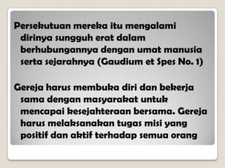 Persekutuan mereka itu mengalami
dirinya sungguh erat dalam
berhubungannya dengan umat manusia
serta sejarahnya (Gaudium et Spes No. 1)
Gereja harus membuka diri dan bekerja
sama dengan masyarakat untuk
mencapai kesejahteraan bersama. Gereja
harus melaksanakan tugas misi yang
positif dan aktif terhadap semua orang
 