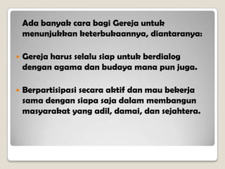 Ada banyak cara bagi Gereja untuk
menunjukkan keterbukaannya, diantaranya:
 Gereja harus selalu siap untuk berdialog
dengan agama dan budaya mana pun juga.
 Berpartisipasi secara aktif dan mau bekerja
sama dengan siapa saja dalam membangun
masyarakat yang adil, damai, dan sejahtera.
 