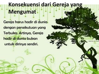 Konsekuensi dari Gereja yang
Mengumat
Gereja harus hadir di dunia
dengan persekutuan yang
Terbuka. Artinya, Gereja
hadir di dunia bukan
untuk dirinya sendiri.
 