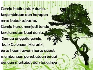 Gereja hadir untuk dunia,
kegembiraan dan harapan
serta kabar sukacita.
Gereja harus menjadi tanda
keselamatan bagi dunia.
Semua anggota gereja,
baik Golongan Hierarki,
serta kaum awam harus dapat
membangun persekutuan sesuai
dengan martabat dan fungsinya
 