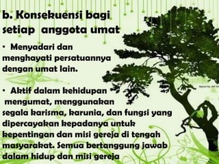 b. Konsekuensi bagi
setiap anggota umat
• Menyadari dan
menghayati persatuannya
dengan umat lain.
• Aktif dalam kehidupan
mengumat, menggunakan
segala karisma, karunia, dan fungsi yang
dipercayakan kepadanya untuk
kepentingan dan misi gereja di tengah
masyarakat. Semua bertanggung jawab
dalam hidup dan misi gereja
 
