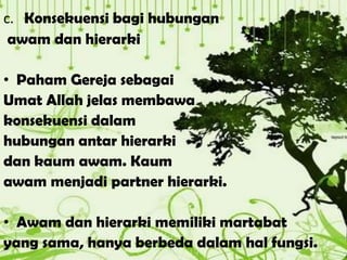 c. Konsekuensi bagi hubungan
awam dan hierarki
• Paham Gereja sebagai
Umat Allah jelas membawa
konsekuensi dalam
hubungan antar hierarki
dan kaum awam. Kaum
awam menjadi partner hierarki.
• Awam dan hierarki memiliki martabat
yang sama, hanya berbeda dalam hal fungsi.
 