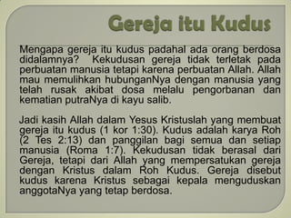 Mengapa gereja itu kudus padahal ada orang berdosa
didalamnya? Kekudusan gereja tidak terletak pada
perbuatan manusia tetapi karena perbuatan Allah. Allah
mau memulihkan hubunganNya dengan manusia yang
telah rusak akibat dosa melalu pengorbanan dan
kematian putraNya di kayu salib.
Jadi kasih Allah dalam Yesus Kristuslah yang membuat
gereja itu kudus (1 kor 1:30). Kudus adalah karya Roh
(2 Tes 2:13) dan panggilan bagi semua dan setiap
manusia (Roma 1:7). Kekudusan tidak berasal dari
Gereja, tetapi dari Allah yang mempersatukan gereja
dengan Kristus dalam Roh Kudus. Gereja disebut
kudus karena Kristus sebagai kepala menguduskan
anggotaNya yang tetap berdosa.
 