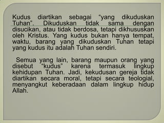 Kudus diartikan sebagai “yang dikuduskan
Tuhan”. Dikuduskan tidak sama dengan
disucikan, atau tidak berdosa, tetapi dikhususkan
oleh Kristus. Yang kudus bukan hanya tempat,
waktu, barang yang dikuduskan Tuhan tetapi
yang kudus itu adalah Tuhan sendiri.
Semua yang lain, barang maupun orang yang
disebut “kudus” karena termasuk lingkup
kehidupan Tuhan. Jadi, kekudusan gereja tidak
diartikan secara moral, tetapi secara teologial,
menyangkut keberadaan dalam lingkup hidup
Allah.
 