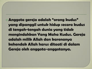 Anggota gereja adalah “orang kudus”
yang dipanggil untuk hidup secara kudus
di tengah-tengah dunia yang tidak
mengindahkan Yang Maha Kudus. Gereja
adalah milik Allah dan karenanya
kehendak Allah harus ditaati di dalam
Gereja oleh anggota-anggotanya.
 