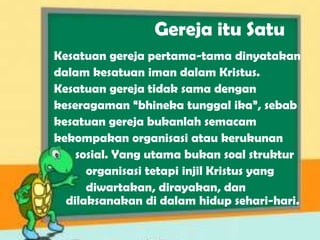 Gereja itu Satu
Kesatuan gereja pertama-tama dinyatakan
dalam kesatuan iman dalam Kristus.
Kesatuan gereja tidak sama dengan
keseragaman “bhineka tunggal ika”, sebab
kesatuan gereja bukanlah semacam
kekompakan organisasi atau kerukunan
sosial. Yang utama bukan soal struktur
organisasi tetapi injil Kristus yang
diwartakan, dirayakan, dan
dilaksanakan di dalam hidup sehari-hari.
 
