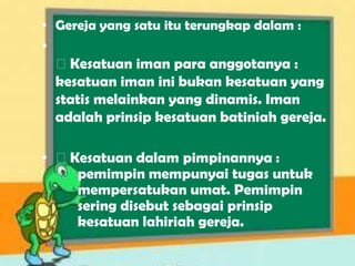 • Gereja yang satu itu terungkap dalam :
•
⚝Kesatuan iman para anggotanya :
kesatuan iman ini bukan kesatuan yang
statis melainkan yang dinamis. Iman
adalah prinsip kesatuan batiniah gereja.
• ⚝Kesatuan dalam pimpinannya :
pemimpin mempunyai tugas untuk
mempersatukan umat. Pemimpin
sering disebut sebagai prinsip
kesatuan lahiriah gereja.
 