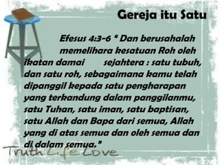Gereja itu Satu
Efesus 4:3-6 “ Dan berusahalah
memelihara kesatuan Roh oleh
ikatan damai sejahtera : satu tubuh,
dan satu roh, sebagaimana kamu telah
dipanggil kepada satu pengharapan
yang terkandung dalam panggilanmu,
satu Tuhan, satu iman, satu baptisan,
satu Allah dan Bapa dari semua, Allah
yang di atas semua dan oleh semua dan
di dalam semua.”
 