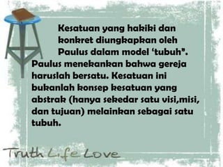 Kesatuan yang hakiki dan
konkret diungkapkan oleh
Paulus dalam model „tubuh”.
Paulus menekankan bahwa gereja
haruslah bersatu. Kesatuan ini
bukanlah konsep kesatuan yang
abstrak (hanya sekedar satu visi,misi,
dan tujuan) melainkan sebagai satu
tubuh.
 
