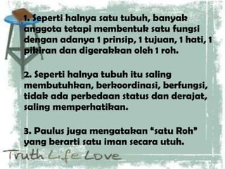 1. Seperti halnya satu tubuh, banyak
anggota tetapi membentuk satu fungsi
dengan adanya 1 prinsip, 1 tujuan, 1 hati, 1
pikiran dan digerakkan oleh 1 roh.
2. Seperti halnya tubuh itu saling
membutuhkan, berkoordinasi, berfungsi,
tidak ada perbedaan status dan derajat,
saling memperhatikan.
3. Paulus juga mengatakan “satu Roh”
yang berarti satu iman secara utuh.
 