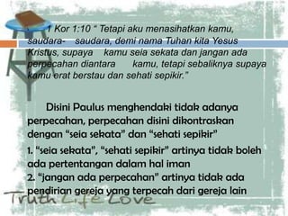 1 Kor 1:10 “ Tetapi aku menasihatkan kamu,
saudara- saudara, demi nama Tuhan kita Yesus
Kristus, supaya kamu seia sekata dan jangan ada
perpecahan diantara kamu, tetapi sebaliknya supaya
kamu erat berstau dan sehati sepikir.”
Disini Paulus menghendaki tidak adanya
perpecahan, perpecahan disini dikontraskan
dengan “seia sekata” dan “sehati sepikir”
1. “seia sekata”, “sehati sepikir” artinya tidak boleh
ada pertentangan dalam hal iman
2. “jangan ada perpecahan” artinya tidak ada
pendirian gereja yang terpecah dari gereja lain
 
