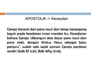 APOSTOLIK -> Kerasulan
Gereja berasal dari para rasul dan tetap berpegang
teguh pada kesaksian iman mereka itu. Kesadaran
bahwa Gereja "dibangun atas dasar para rasul dan
para nabi, dengan Kristus Yesus sebagai batu
penjuru", sudah ada sejak zaman Gereja perdana
sendiri (bdk Ef 2:20, Bdk Why 21:14).
 