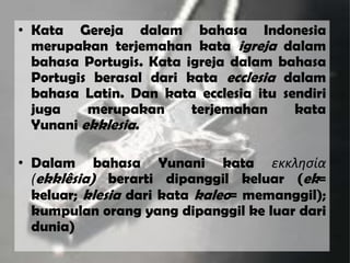 • Kata Gereja dalam bahasa Indonesia
merupakan terjemahan kata igreja dalam
bahasa Portugis. Kata igreja dalam bahasa
Portugis berasal dari kata ecclesia dalam
bahasa Latin. Dan kata ecclesia itu sendiri
juga merupakan terjemahan kata
Yunani ekklesia.
• Dalam bahasa Yunani kata εκκλησία
(ekklêsia) berarti dipanggil keluar (ek=
keluar; klesia dari kata kaleo= memanggil);
kumpulan orang yang dipanggil ke luar dari
dunia)
 