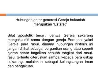 Hubungan antar generasi Gereja bukanlah
merupakan “Estafet”
Sifat apostolik berarti bahwa Gereja sekarang
mengaku diri sama dengan gereja Perdana, yakni
Gereja para rasul. dimana hubungan historis ini
jangan dilihat sebagai pergantian orang atau seperti
ajaran benar bagaikan sebuah tongkat dari rasul-
rasul tertentu diteruskan sampai kepada para uskup
sekarang, melainkan sebagai kelangsungan iman
dan pengakuan.
 