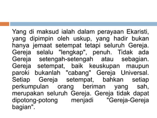 Yang di maksud ialah dalam perayaan Ekaristi,
yang dipimpin oleh uskup, yang hadir bukan
hanya jemaat setempat tetapi seluruh Gereja.
Gereja selalu "lengkap", penuh. Tidak ada
Gereja setengah-setengah atau sebagian.
Gereja setempat, baik keuskupan maupun
paroki bukanlah "cabang" Gereja Universal.
Setiap Gereja setempat, bahkan setiap
perkumpulan orang beriman yang sah,
merupakan seluruh Gereja. Gereja tidak dapat
dipotong-potong menjadi "Gereja-Gereja
bagian".
 
