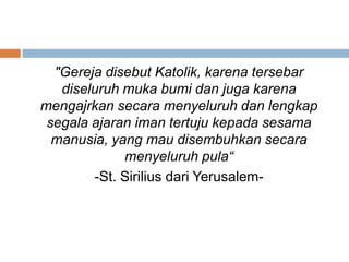 "Gereja disebut Katolik, karena tersebar
diseluruh muka bumi dan juga karena
mengajrkan secara menyeluruh dan lengkap
segala ajaran iman tertuju kepada sesama
manusia, yang mau disembuhkan secara
menyeluruh pula“
-St. Sirilius dari Yerusalem-
 