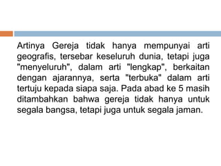 Artinya Gereja tidak hanya mempunyai arti
geografis, tersebar keseluruh dunia, tetapi juga
"menyeluruh", dalam arti "lengkap", berkaitan
dengan ajarannya, serta "terbuka" dalam arti
tertuju kepada siapa saja. Pada abad ke 5 masih
ditambahkan bahwa gereja tidak hanya untuk
segala bangsa, tetapi juga untuk segala jaman.
 